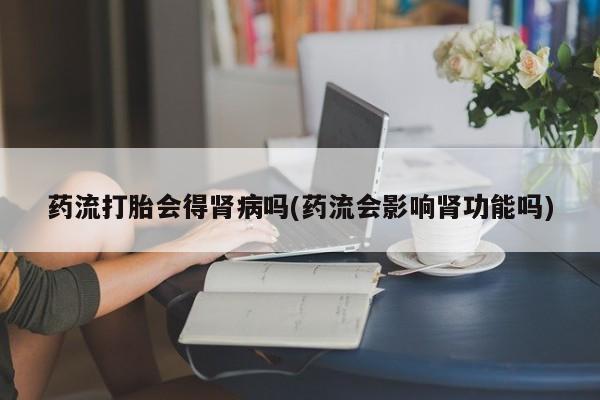 打胎药联系方式药流打胎会得肾病吗(药流会影响肾功能吗)