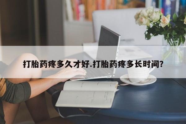 打胎药联系方式打胎药疼多久才好.打胎药疼多长时间？