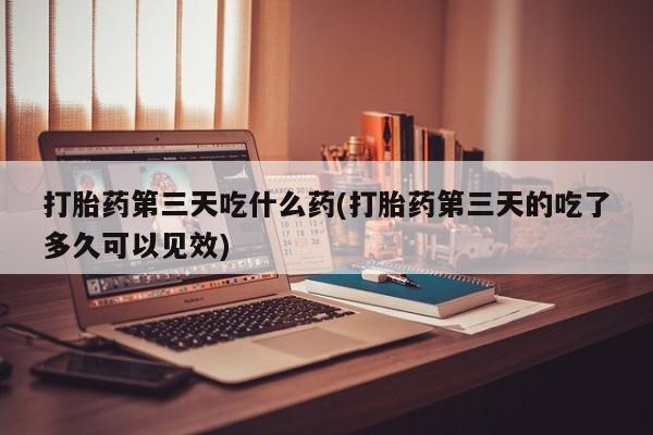 打胎药联系方式打胎药第三天吃什么药(打胎药第三天的吃了多久可以见效)