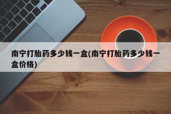 打胎药联系方式南宁打胎药多少钱一盒(南宁打胎药多少钱一盒价格)