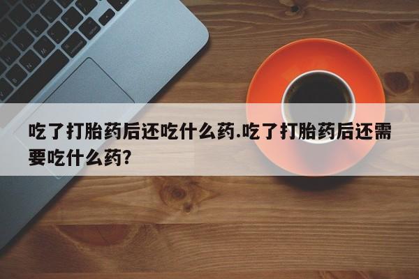 打胎药联系方式吃了打胎药后还吃什么药.吃了打胎药后还需要吃什么药？