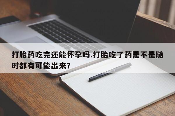 打胎药联系方式打胎药吃完还能怀孕吗.打胎吃了药是不是随时都有可能出来？