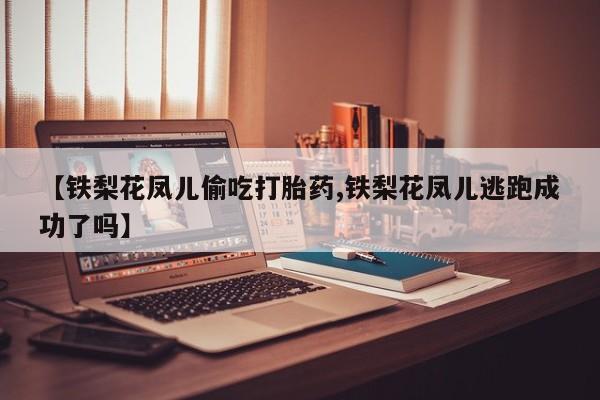 打胎药联系方式【铁梨花凤儿偷吃打胎药,铁梨花凤儿逃跑成功了吗】