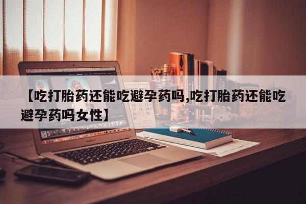 打胎药联系方式【吃打胎药还能吃避孕药吗,吃打胎药还能吃避孕药吗女性】