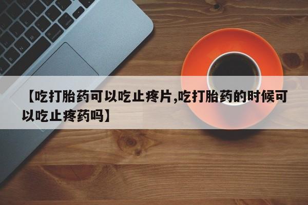 打胎药联系方式【吃打胎药可以吃止疼片,吃打胎药的时候可以吃止疼药吗】