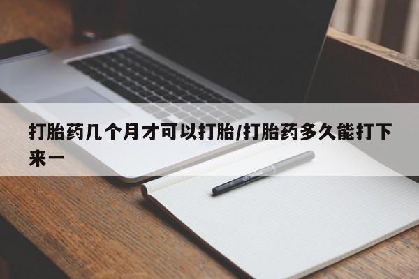 打胎药联系方式打胎药几个月才可以打胎/打胎药多久能打下来一