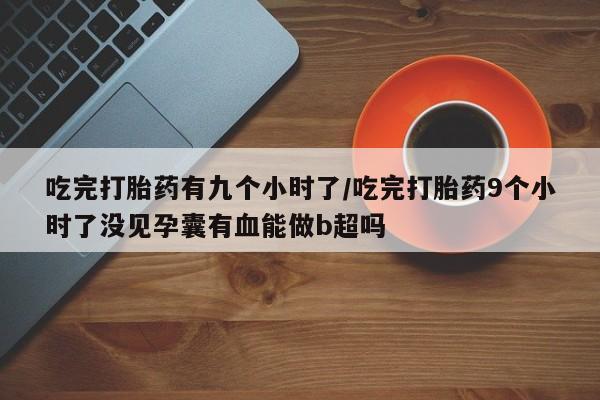 打胎药联系方式吃完打胎药有九个小时了/吃完打胎药9个小时了没见孕囊有血能做b超吗