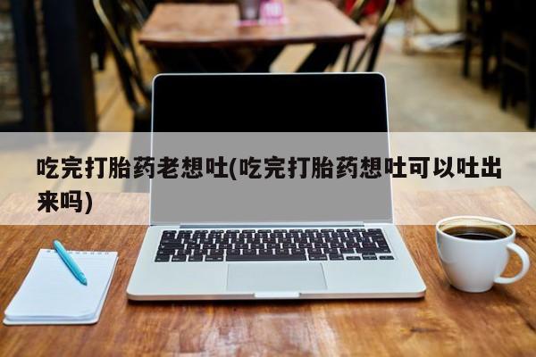 打胎药联系方式吃完打胎药老想吐(吃完打胎药想吐可以吐出来吗)