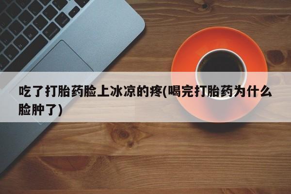 打胎药联系方式吃了打胎药脸上冰凉的疼(喝完打胎药为什么脸肿了)