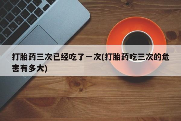 打胎药联系方式打胎药三次已经吃了一次(打胎药吃三次的危害有多大)