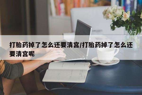 打胎药联系方式打胎药掉了怎么还要清宫/打胎药掉了怎么还要清宫呢