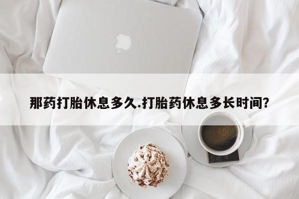 打胎药联系方式那药打胎休息多久.打胎药休息多长时间？