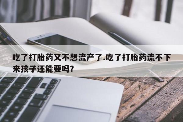 打胎药联系方式吃了打胎药又不想流产了.吃了打胎药流不下来孩子还能要吗？