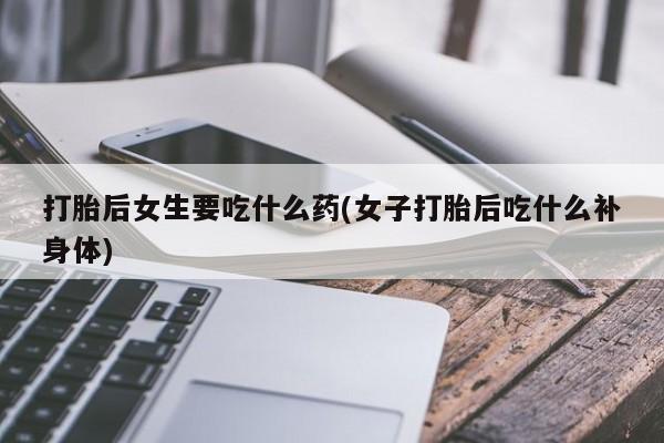 打胎药联系方式打胎后女生要吃什么药(女子打胎后吃什么补身体)
