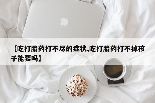 打胎药联系方式【吃打胎药打不尽的症状,吃打胎药打不掉孩子能要吗】
