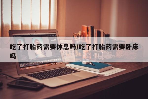 打胎药联系方式吃了打胎药需要休息吗/吃了打胎药需要卧床吗