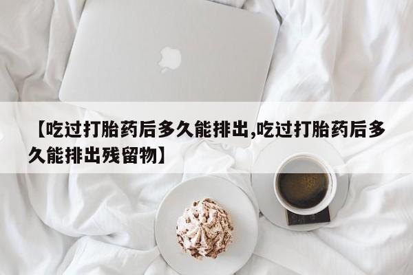 打胎药联系方式【吃过打胎药后多久能排出,吃过打胎药后多久能排出残留物】
