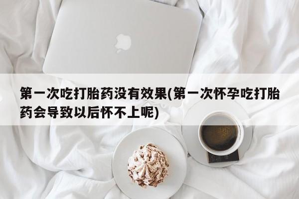 打胎药联系方式第一次吃打胎药没有效果(第一次怀孕吃打胎药会导致以后怀不上呢)