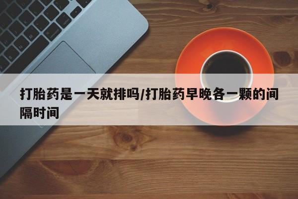 打胎药联系方式打胎药是一天就排吗/打胎药早晚各一颗的间隔时间