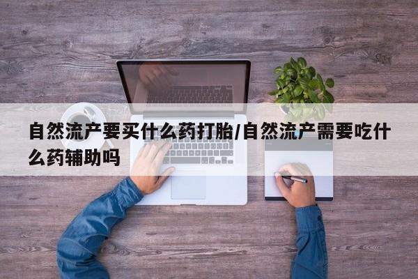 打胎药联系方式自然流产要买什么药打胎/自然流产需要吃什么药辅助吗