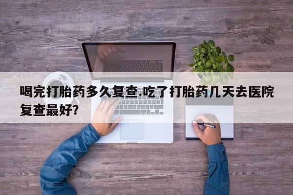 打胎药联系方式喝完打胎药多久复查.吃了打胎药几天去医院复查最好？