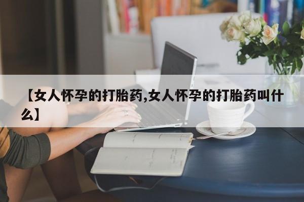 打胎药联系方式【女人怀孕的打胎药,女人怀孕的打胎药叫什么】