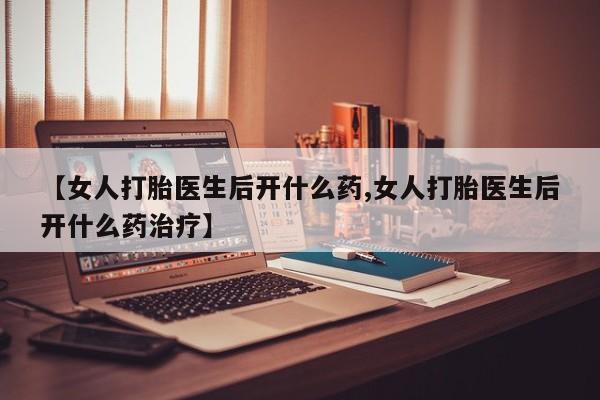 打胎药联系方式【女人打胎医生后开什么药,女人打胎医生后开什么药治疗】
