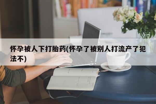 打胎药联系方式怀孕被人下打胎药(怀孕了被别人打流产了犯法不)