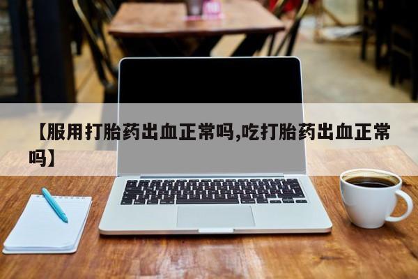打胎药联系方式【服用打胎药出血正常吗,吃打胎药出血正常吗】