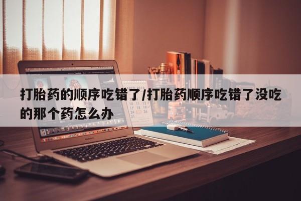 打胎药联系方式打胎药的顺序吃错了/打胎药顺序吃错了没吃的那个药怎么办