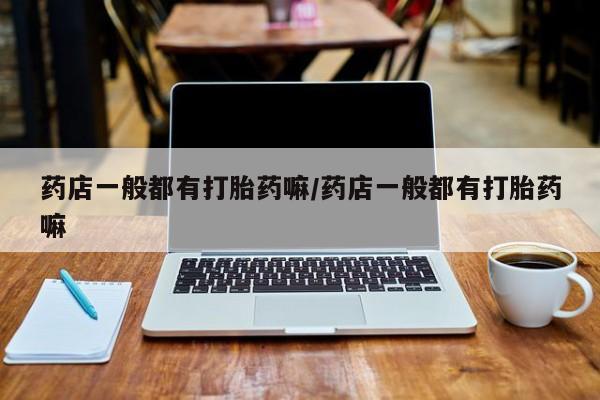 打胎药联系方式药店一般都有打胎药嘛/药店一般都有打胎药嘛