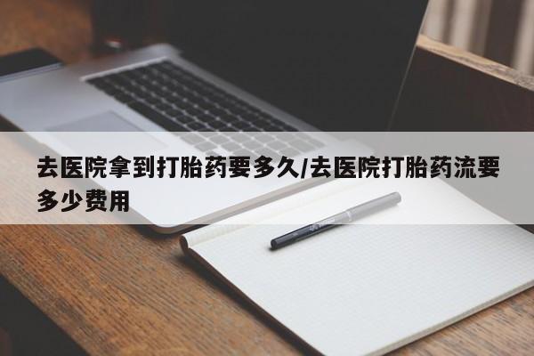 打胎药联系方式去医院拿到打胎药要多久/去医院打胎药流要多少费用