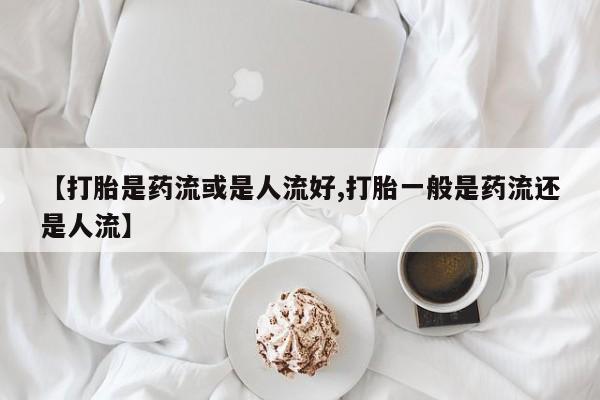 打胎药联系方式【打胎是药流或是人流好,打胎一般是药流还是人流】