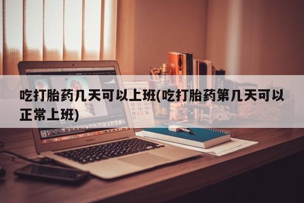 打胎药联系方式吃打胎药几天可以上班(吃打胎药第几天可以正常上班)