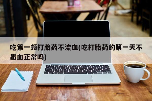 打胎药联系方式吃第一顿打胎药不流血(吃打胎药的第一天不出血正常吗)