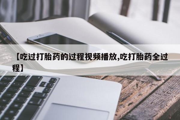 打胎药联系方式【吃过打胎药的过程视频播放,吃打胎药全过程】