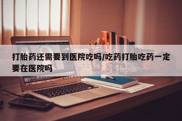 打胎药联系方式打胎药还需要到医院吃吗/吃药打胎吃药一定要在医院吗