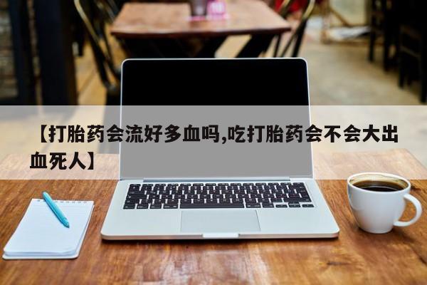 打胎药联系方式【打胎药会流好多血吗,吃打胎药会不会大出血死人】