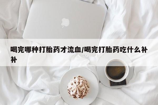 打胎药联系方式喝完哪种打胎药才流血/喝完打胎药吃什么补补