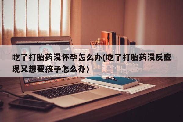 打胎药联系方式吃了打胎药没怀孕怎么办(吃了打胎药没反应现又想要孩子怎么办)