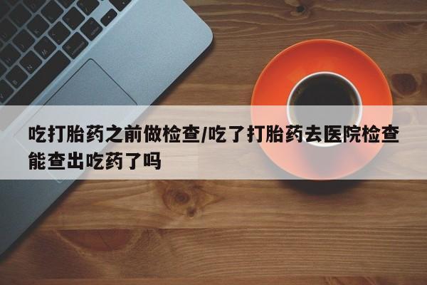 打胎药联系方式吃打胎药之前做检查/吃了打胎药去医院检查能查出吃药了吗