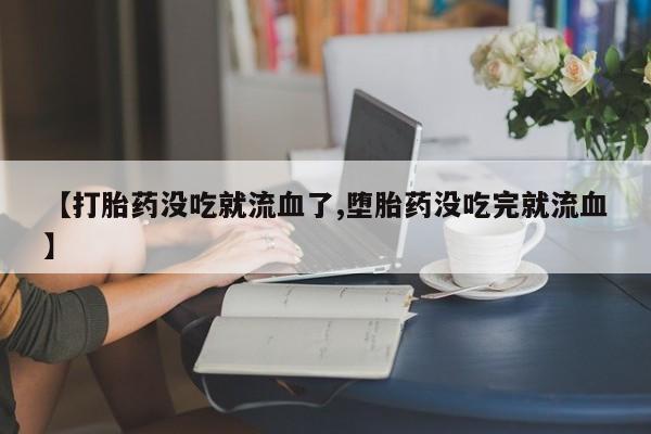 打胎药联系方式【打胎药没吃就流血了,堕胎药没吃完就流血】