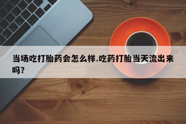 打胎药联系方式当场吃打胎药会怎么样.吃药打胎当天流出来吗？