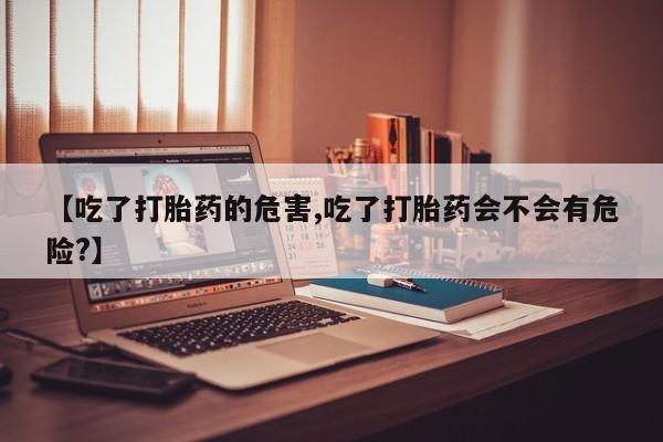 打胎药联系方式【吃了打胎药的危害,吃了打胎药会不会有危险?】