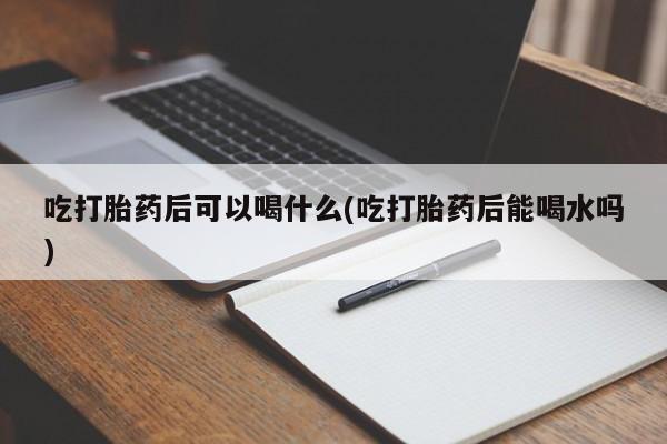 打胎药联系方式吃打胎药后可以喝什么(吃打胎药后能喝水吗)
