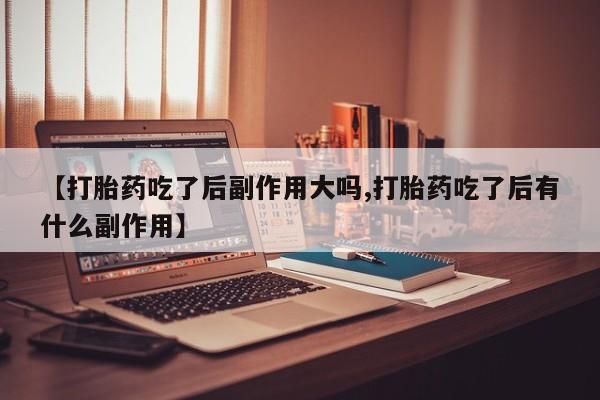 打胎药联系方式【打胎药吃了后副作用大吗,打胎药吃了后有什么副作用】