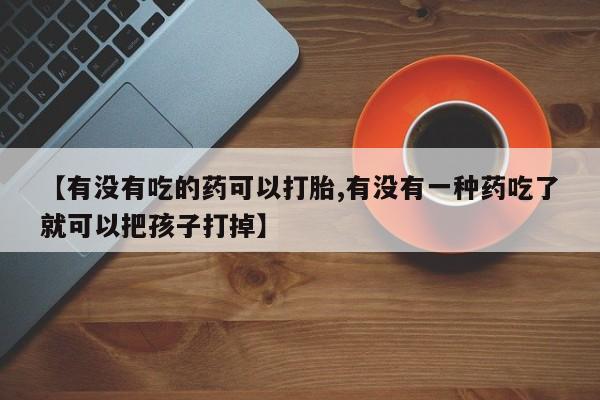 打胎药联系方式【有没有吃的药可以打胎,有没有一种药吃了就可以把孩子打掉】