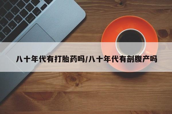打胎药联系方式八十年代有打胎药吗/八十年代有剖腹产吗