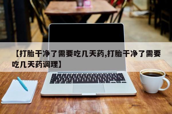 打胎药联系方式【打胎干净了需要吃几天药,打胎干净了需要吃几天药调理】