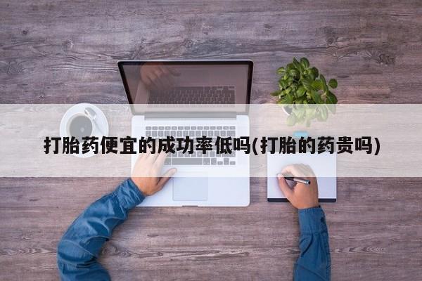 打胎药联系方式打胎药便宜的成功率低吗(打胎的药贵吗)